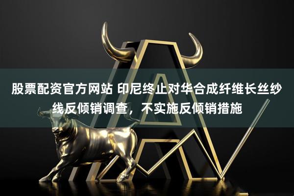 股票配资官方网站 印尼终止对华合成纤维长丝纱线反倾销调查，不实施反倾销措施