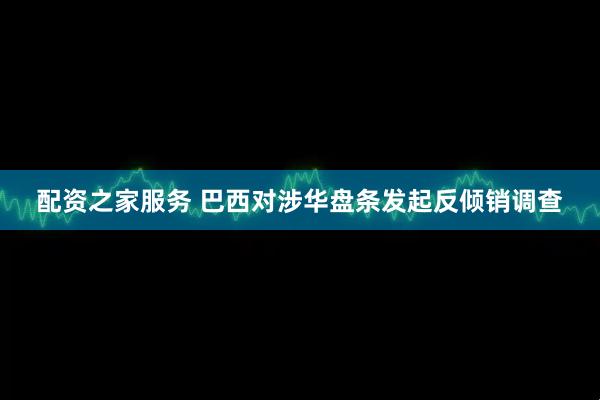 配资之家服务 巴西对涉华盘条发起反倾销调查