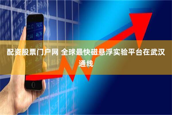 配资股票门户网 全球最快磁悬浮实验平台在武汉通线