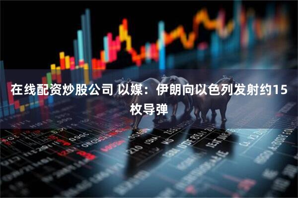 在线配资炒股公司 以媒：伊朗向以色列发射约15枚导弹