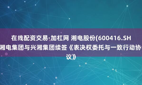 在线配资交易·加杠网 湘电股份(600416.SH)：湘电集团与兴湘集团续签《表决权委托与一致行动协议》