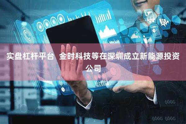 实盘杠杆平台  金时科技等在深圳成立新能源投资公司