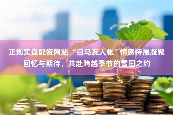 正规实盘配资网站 “白马友人帐”情感特展凝聚回忆与期待，共赴跨越季节的雪国之约