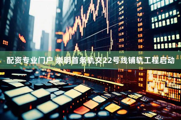 配资专业门户 崇明首条轨交22号线铺轨工程启动