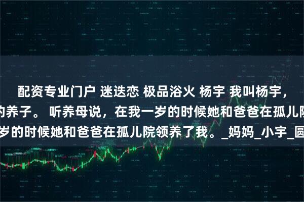 配资专业门户 迷迭恋 极品浴火 杨宇 我叫杨宇，今年十八岁了，是家里的养子。 　　听养母说，在我一岁的时候她和爸爸在孤儿院领养了我。_妈妈_小宇_圆球