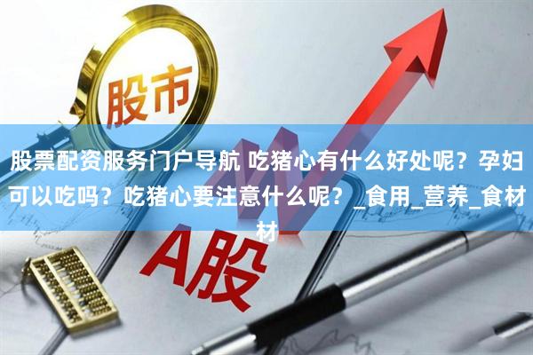 股票配资服务门户导航 吃猪心有什么好处呢？孕妇可以吃吗？吃猪心要注意什么呢？_食用_营养_食材