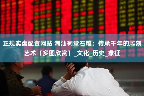 正规实盘配资网站 潮汕祠堂石雕：传承千年的雕刻艺术（多图欣赏）_文化_历史_象征