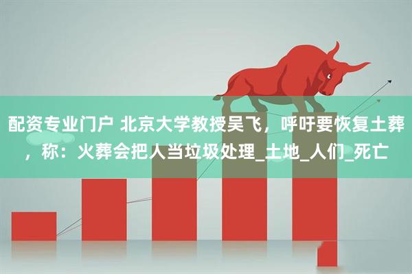 配资专业门户 北京大学教授吴飞，呼吁要恢复土葬，称：火葬会把人当垃圾处理_土地_人们_死亡