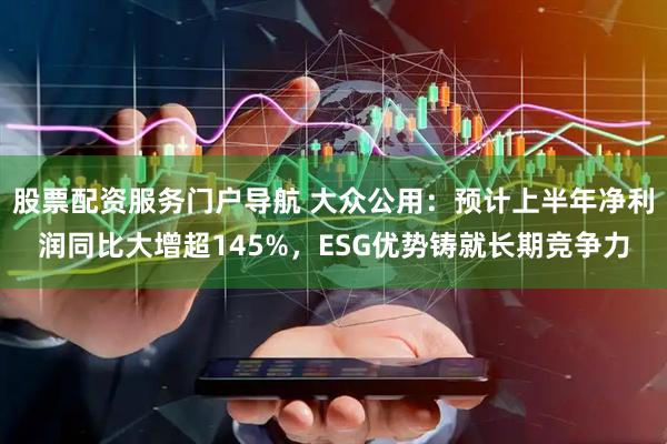 股票配资服务门户导航 大众公用：预计上半年净利润同比大增超145%，ESG优势铸就长期竞争力