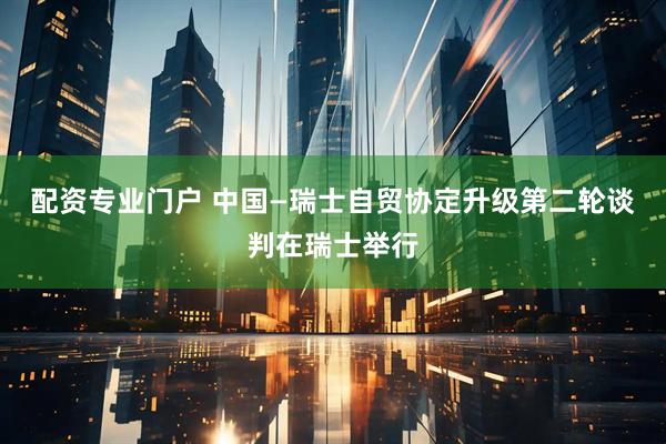 配资专业门户 中国—瑞士自贸协定升级第二轮谈判在瑞士举行