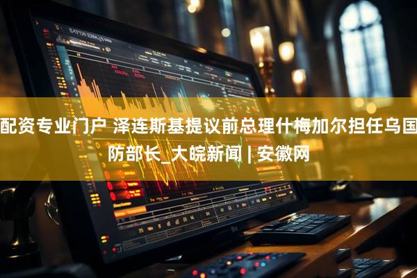 配资专业门户 泽连斯基提议前总理什梅加尔担任乌国防部长_大皖新闻 | 安徽网