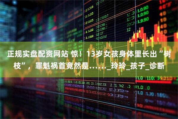 正规实盘配资网站 惊！13岁女孩身体里长出“树枝”，罪魁祸首竟然是……_玲玲_孩子_诊断