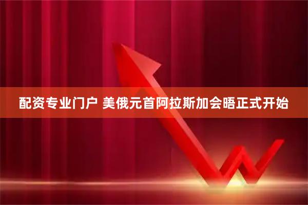 配资专业门户 美俄元首阿拉斯加会晤正式开始