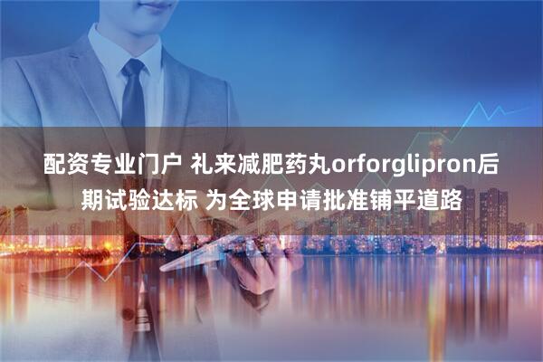 配资专业门户 礼来减肥药丸orforglipron后期试验达标 为全球申请批准铺平道路