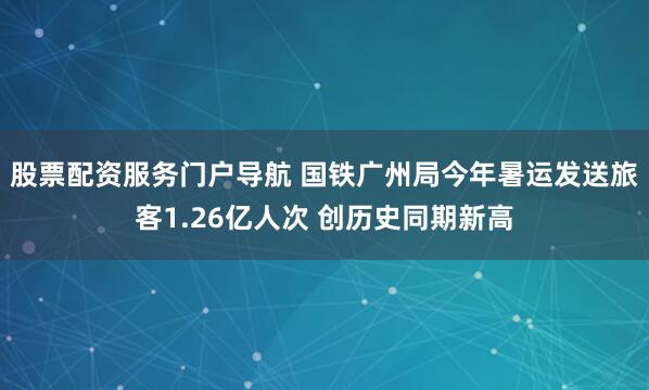 股票配资服务门户导航 国铁广州局今年暑运发送旅客1.26亿人次 创历史同期新高