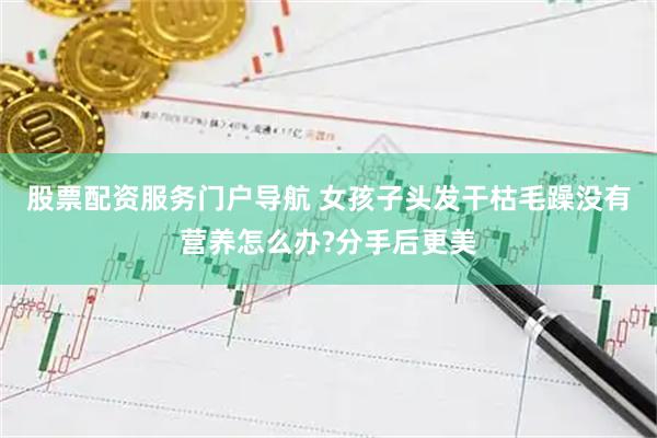 股票配资服务门户导航 女孩子头发干枯毛躁没有营养怎么办?分手后更美