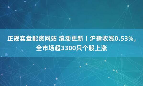 正规实盘配资网站 滚动更新丨沪指收涨0.53%，全市场超3300只个股上涨
