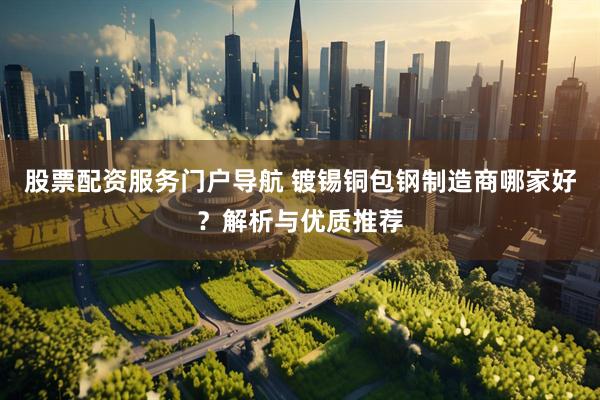 股票配资服务门户导航 镀锡铜包钢制造商哪家好？解析与优质推荐