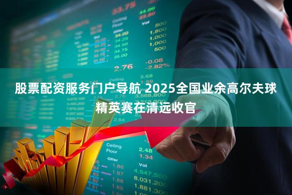 股票配资服务门户导航 2025全国业余高尔夫球精英赛在清远收官
