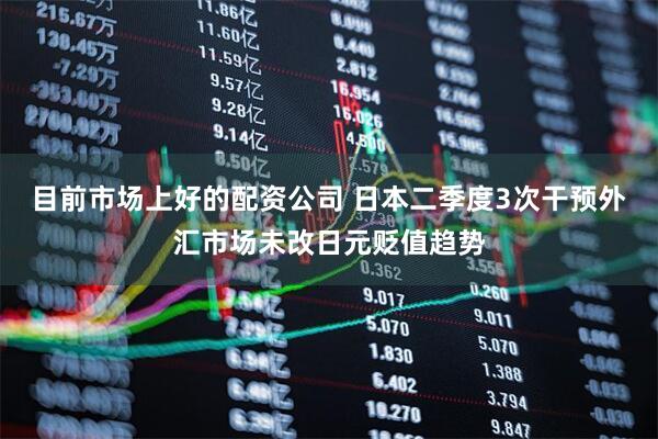 目前市场上好的配资公司 日本二季度3次干预外汇市场未改日元贬值趋势