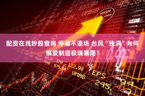配资在线炒股查询 停编不退场 台风“残涡”为何偏爱制造极端暴雨？