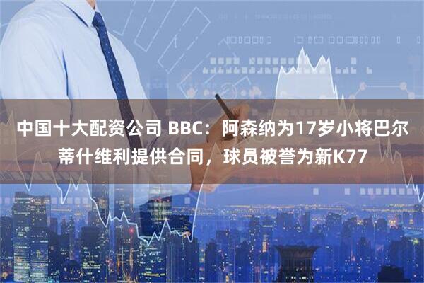 中国十大配资公司 BBC：阿森纳为17岁小将巴尔蒂什维利提供合同，球员被誉为新K77